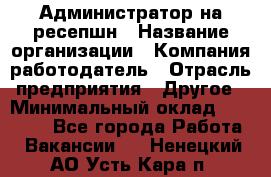 Администратор на ресепшн › Название организации ­ Компания-работодатель › Отрасль предприятия ­ Другое › Минимальный оклад ­ 25 000 - Все города Работа » Вакансии   . Ненецкий АО,Усть-Кара п.